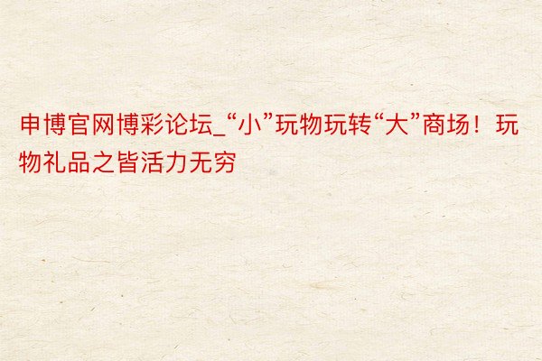 申博官网博彩论坛_“小”玩物玩转“大”商场！玩物礼品之皆活力无穷