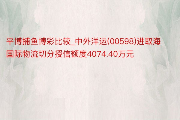 平博捕鱼博彩比较_中外洋运(00598)进取海国际物流切分授信额度4074.40万元