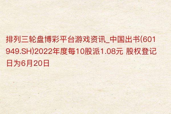 排列三轮盘博彩平台游戏资讯_中国出书(601949.SH)2022年度每10股派1.08元 股权登记日为6月20日