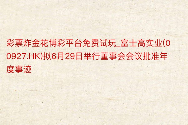 彩票炸金花博彩平台免费试玩_富士高实业(00927.HK)拟6月29日举行董事会会议批准年度事迹