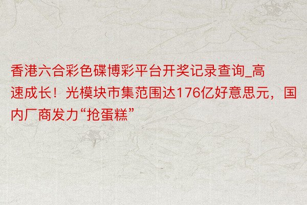 香港六合彩色碟博彩平台开奖记录查询_高速成长！光模块市集范围达176亿好意思元，国内厂商发力“抢蛋糕”
