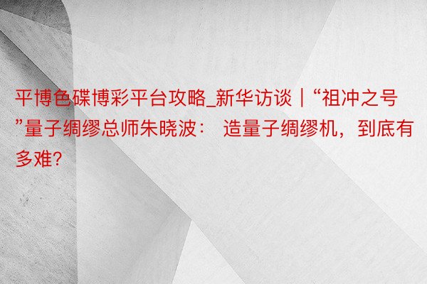 平博色碟博彩平台攻略_新华访谈｜“祖冲之号”量子绸缪总师朱晓波： 造量子绸缪机，到底有多难？